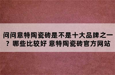 问问意特陶瓷砖是不是十大品牌之一？哪些比较好 意特陶瓷砖官方网站